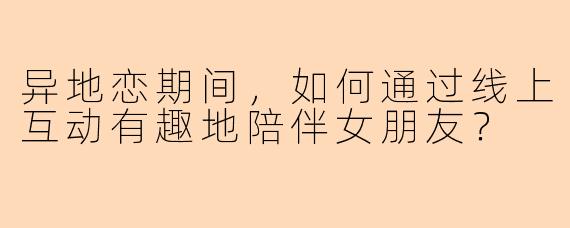 异地恋期间，如何通过线上互动有趣地陪伴女朋友？