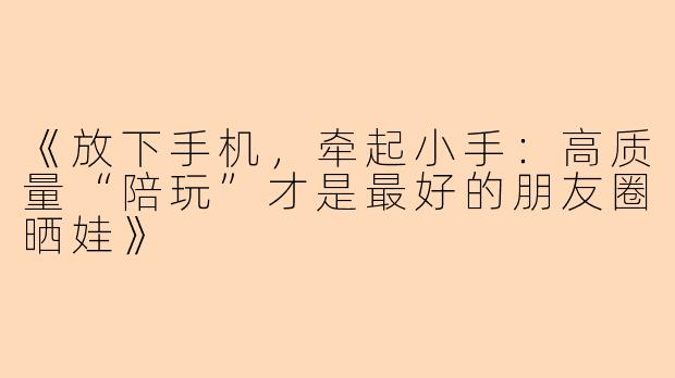 《放下手机，牵起小手：高质量“陪玩”才是最好的朋友圈晒娃》