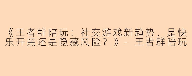 《王者群陪玩：社交游戏新趋势，是快乐开黑还是隐藏风险？》-王者群陪玩