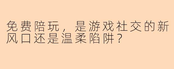 免费陪玩，是游戏社交的新风口还是温柔陷阱？