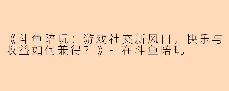 《斗鱼陪玩：游戏社交新风口，快乐与收益如何兼得？》-在斗鱼陪玩