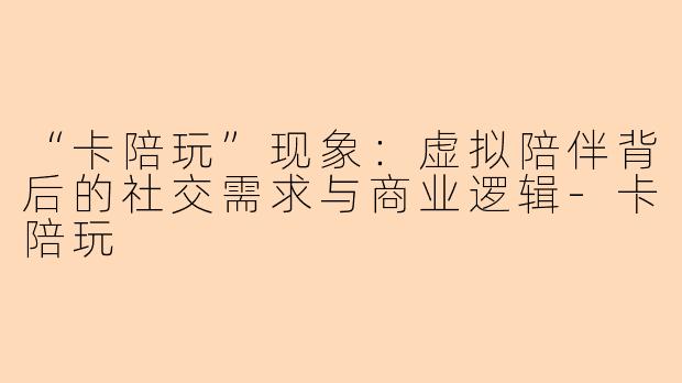 “卡陪玩”现象：虚拟陪伴背后的社交需求与商业逻辑-卡陪玩