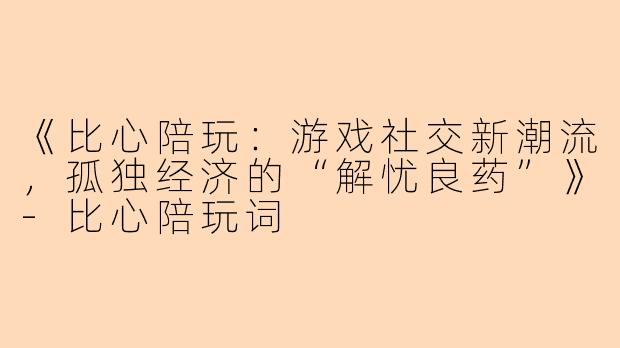 《比心陪玩：游戏社交新潮流，孤独经济的“解忧良药”》-比心陪玩词