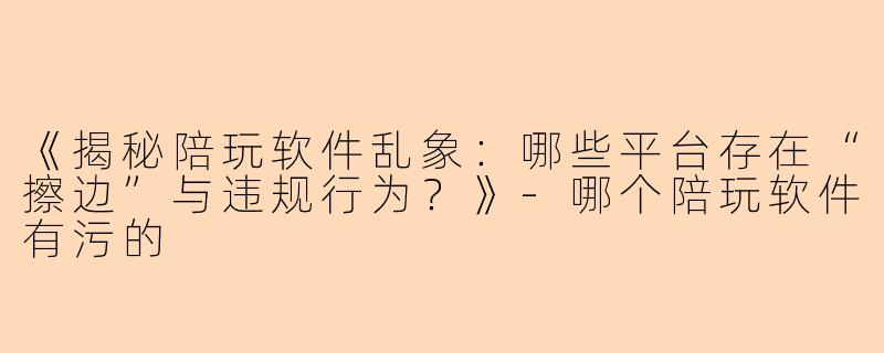 《揭秘陪玩软件乱象：哪些平台存在“擦边”与违规行为？》-哪个陪玩软件有污的