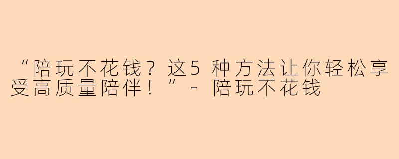 “陪玩不花钱？这5种方法让你轻松享受高质量陪伴！”-陪玩不花钱