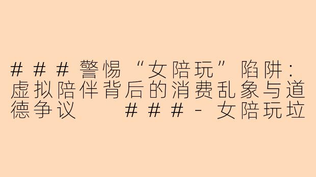 ###警惕“女陪玩”陷阱：虚拟陪伴背后的消费乱象与道德争议

###-女陪玩垃圾