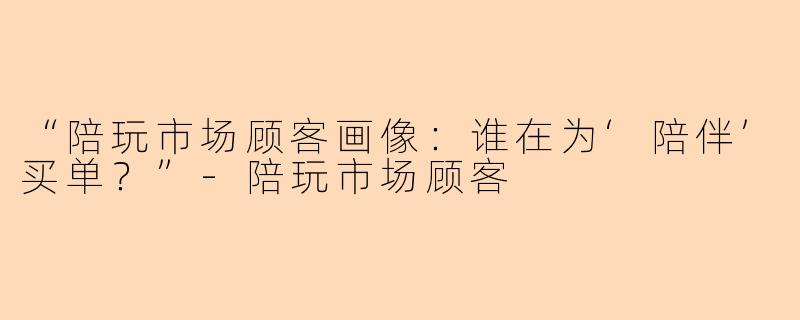“陪玩市场顾客画像：谁在为‘陪伴’买单？”-陪玩市场顾客