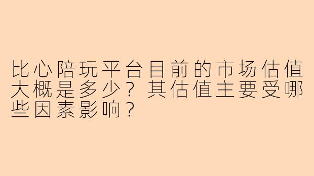 比心陪玩平台目前的市场估值大概是多少？其估值主要受哪些因素影响？