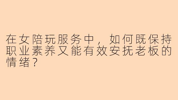 在女陪玩服务中，如何既保持职业素养又能有效安抚老板的情绪？