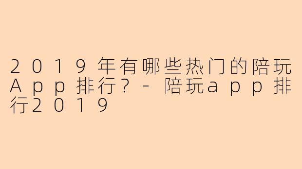 2019年有哪些热门的陪玩App排行？-陪玩app排行2019