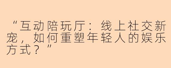 “互动陪玩厅：线上社交新宠，如何重塑年轻人的娱乐方式？”