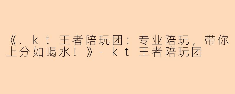 《.kt王者陪玩团：专业陪玩，带你上分如喝水！》-kt王者陪玩团
