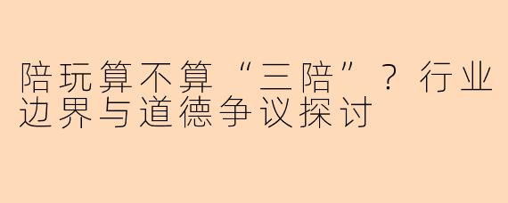 陪玩算不算“三陪”？行业边界与道德争议探讨