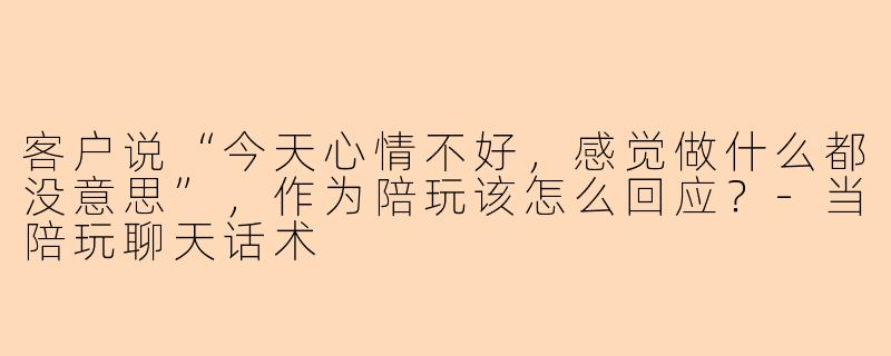 客户说“今天心情不好，感觉做什么都没意思”，作为陪玩该怎么回应？-当陪玩聊天话术