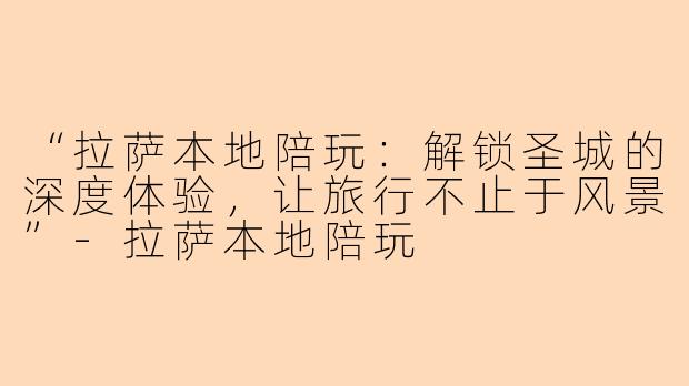 “拉萨本地陪玩：解锁圣城的深度体验，让旅行不止于风景”-拉萨本地陪玩