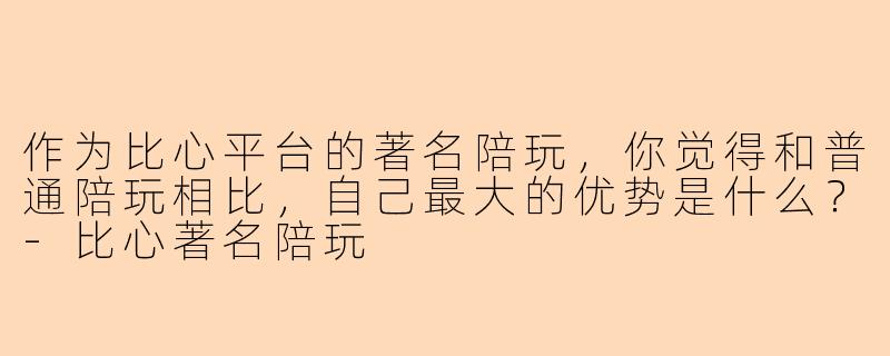 作为比心平台的著名陪玩，你觉得和普通陪玩相比，自己最大的优势是什么？-比心著名陪玩