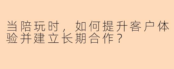 当陪玩时，如何提升客户体验并建立长期合作？