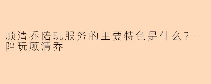 顾清乔陪玩服务的主要特色是什么？-陪玩顾清乔