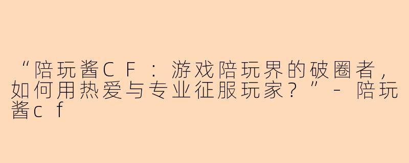 “陪玩酱CF：游戏陪玩界的破圈者，如何用热爱与专业征服玩家？”-陪玩酱cf