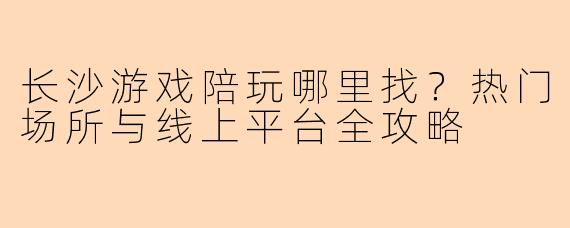长沙游戏陪玩哪里找？热门场所与线上平台全攻略
