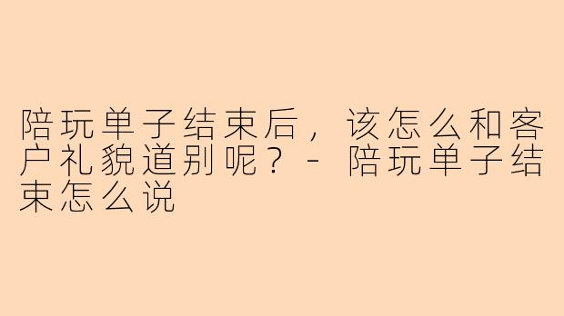 陪玩单子结束后，该怎么和客户礼貌道别呢？-陪玩单子结束怎么说