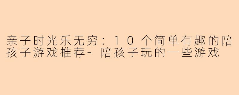 亲子时光乐无穷：10个简单有趣的陪孩子游戏推荐-陪孩子玩的一些游戏