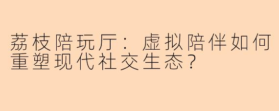 荔枝陪玩厅：虚拟陪伴如何重塑现代社交生态？