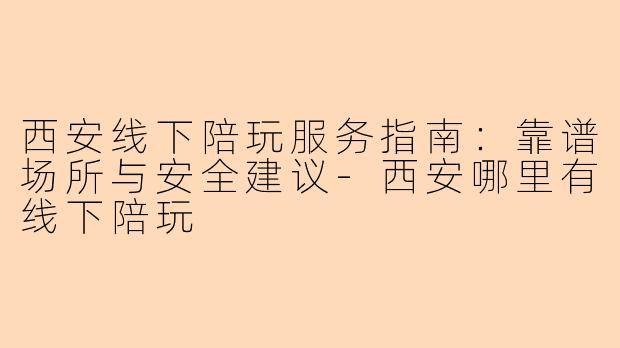 西安线下陪玩服务指南：靠谱场所与安全建议-西安哪里有线下陪玩