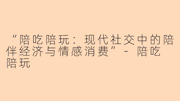 “陪吃陪玩：现代社交中的陪伴经济与情感消费”-陪吃 陪玩