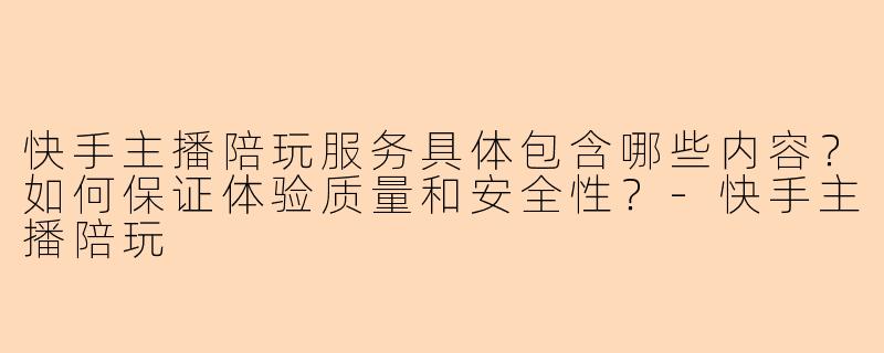 快手主播陪玩服务具体包含哪些内容？如何保证体验质量和安全性？-快手主播陪玩