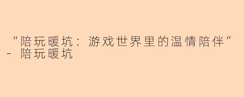 “陪玩暖坑：游戏世界里的温情陪伴”-陪玩暖坑