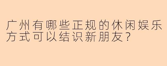 广州有哪些正规的休闲娱乐方式可以结识新朋友？