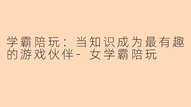 学霸陪玩：当知识成为最有趣的游戏伙伴-女学霸陪玩