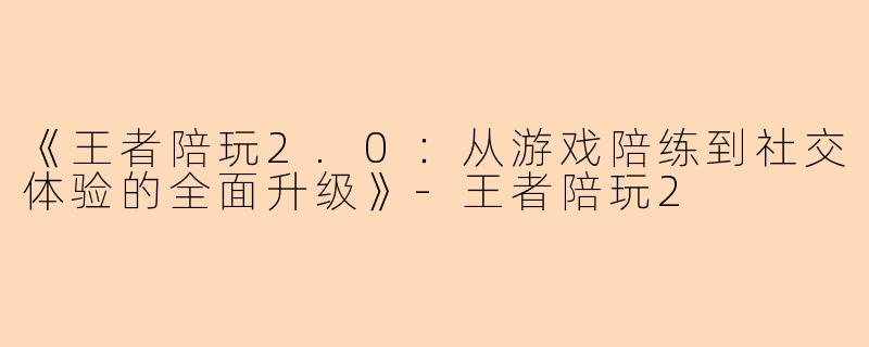 《王者陪玩2.0：从游戏陪练到社交体验的全面升级》-王者陪玩2