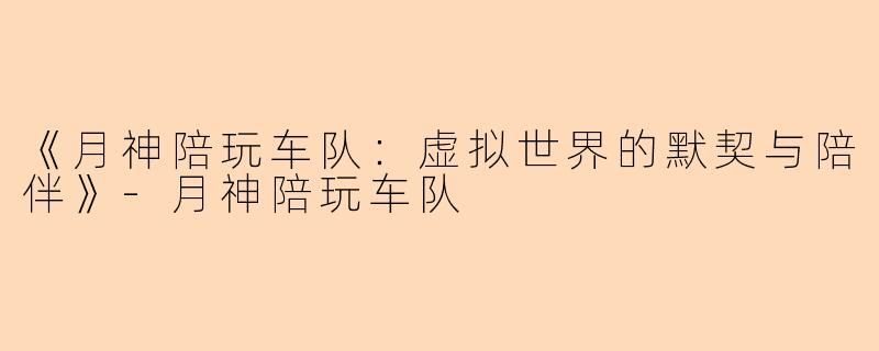 《月神陪玩车队：虚拟世界的默契与陪伴》-月神陪玩车队