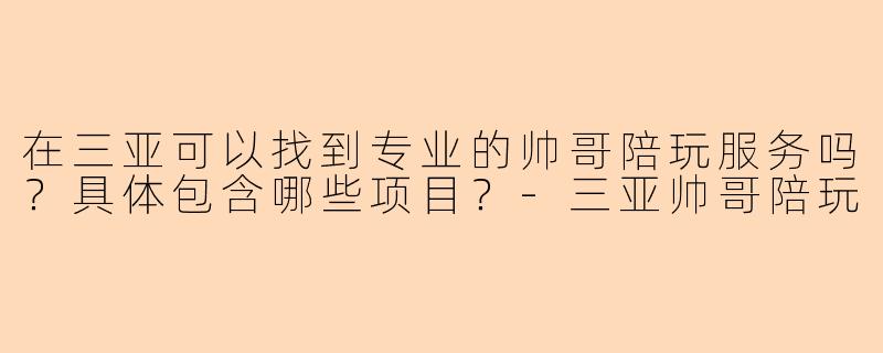 在三亚可以找到专业的帅哥陪玩服务吗？具体包含哪些项目？-三亚帅哥陪玩