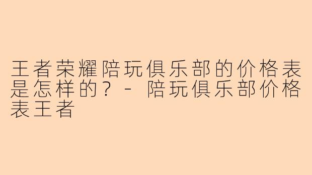 王者荣耀陪玩俱乐部的价格表是怎样的？-陪玩俱乐部价格表王者