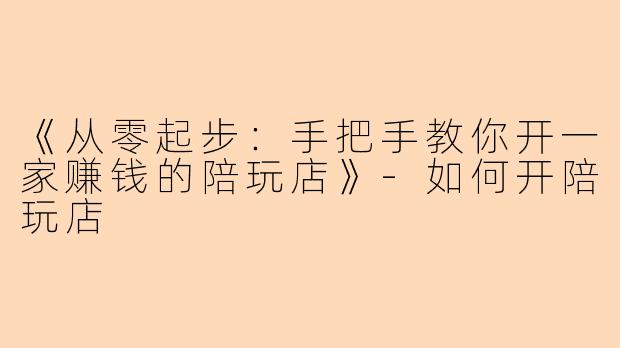《从零起步：手把手教你开一家赚钱的陪玩店》-如何开陪玩店