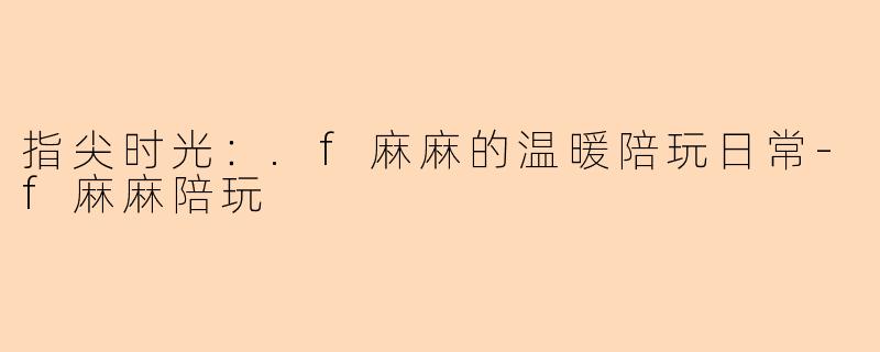 指尖时光：.f麻麻的温暖陪玩日常-f麻麻陪玩