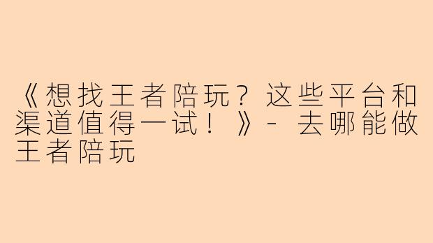 《想找王者陪玩？这些平台和渠道值得一试！》-去哪能做王者陪玩