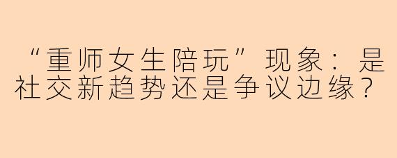“重师女生陪玩”现象：是社交新趋势还是争议边缘？