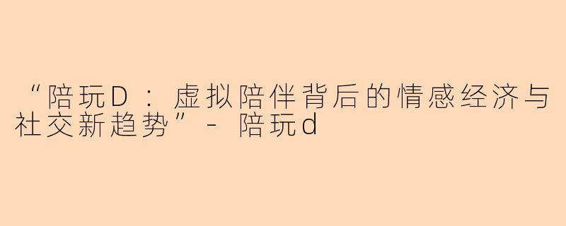 “陪玩D：虚拟陪伴背后的情感经济与社交新趋势”-陪玩d