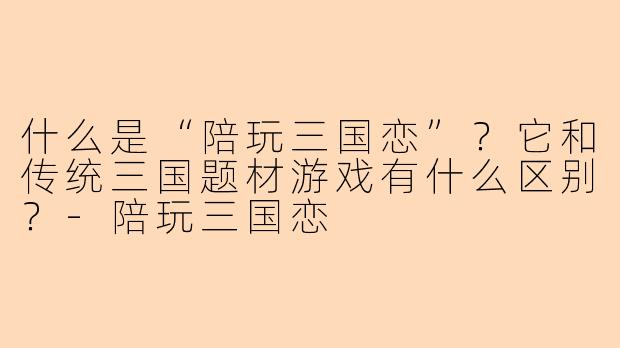 什么是“陪玩三国恋”？它和传统三国题材游戏有什么区别？-陪玩三国恋