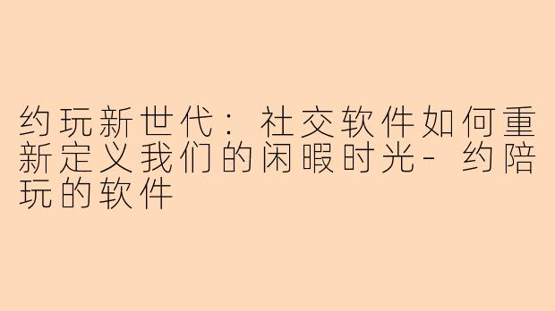 约玩新世代：社交软件如何重新定义我们的闲暇时光-约陪玩的软件