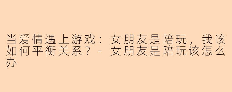当爱情遇上游戏：女朋友是陪玩，我该如何平衡关系？-女朋友是陪玩该怎么办