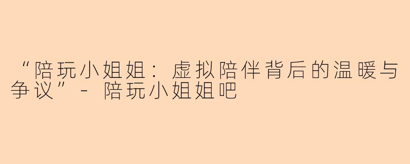 “陪玩小姐姐：虚拟陪伴背后的温暖与争议”-陪玩小姐姐吧