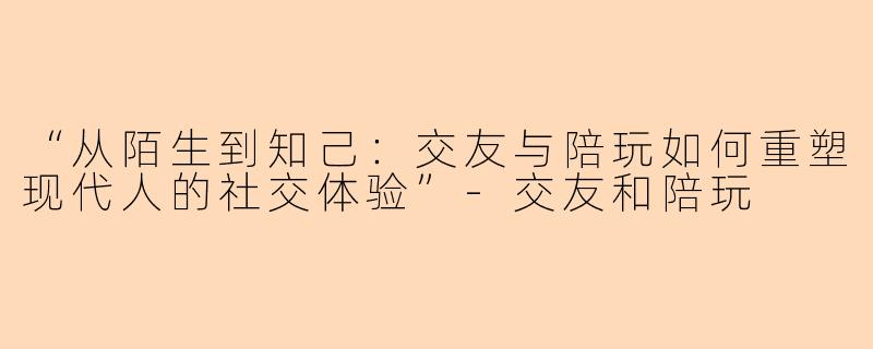“从陌生到知己：交友与陪玩如何重塑现代人的社交体验”-交友和陪玩