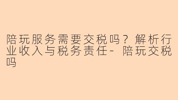 陪玩服务需要交税吗？解析行业收入与税务责任-陪玩交税吗