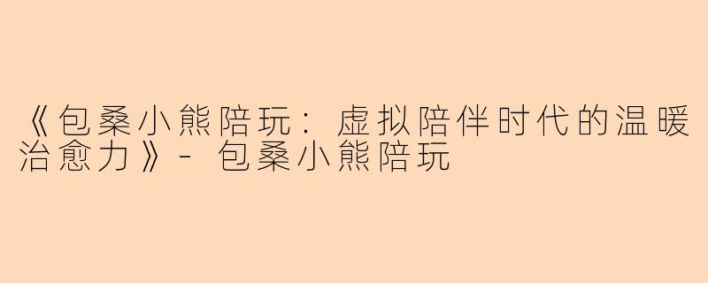 《包桑小熊陪玩：虚拟陪伴时代的温暖治愈力》-包桑小熊陪玩