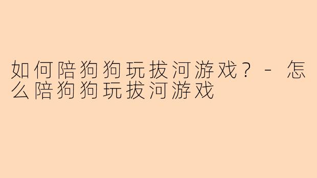 如何陪狗狗玩拔河游戏？-怎么陪狗狗玩拔河游戏